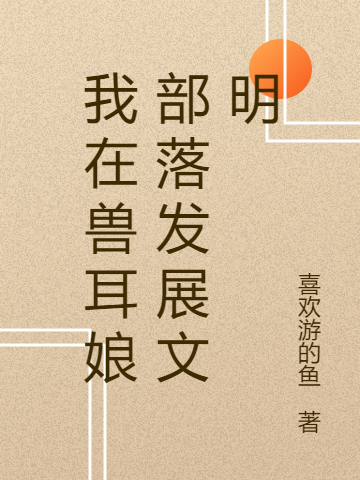 我在兽耳娘部落发展文明（我在兽耳娘部落发展文明）全文免费阅读无弹窗大结局_ （我在兽耳娘部落发展文明）我在兽耳娘部落发展文明最新章节列表